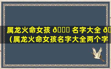 属龙火命女孩 🐟 名字大全 🐧 （属龙火命女孩名字大全两个字）